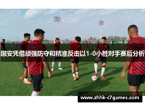 国安凭借顽强防守和精准反击以1-0小胜对手赛后分析